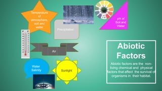 Abiotic
Factors
Abiotic factors are the non-
living chemical and physical
factors that affect the survival of
organisms in their habitat.
Temperature
of
atmosphere,
soil and
water
Air
Water
Salinity
pH of
Soil and
Water
Precipitation
Sunlight
 