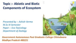 Topic :- Abiotic and Biotic
Components of Ecosystem
Presented by :- Ashish Verma
M.Sc III Semester
Paper :- Eco-Toxicology
Department of Zoology
Government Autonomous Post Graduate College Chhindwara
Madhya Pradesh 480221
 