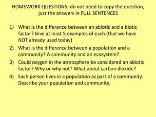 HOMEWORK QUESTIONS: do not need to copy the question, just the answers in FULL SENTENCESWhat is the difference between an abiotic and a biotic factor? Give at least 5 examples of each (that we have NOT already used today)What is the difference between a population and a community? A community and an ecosystem?Could oxygen in the atmosphere be considered an abiotic factor? Why or why not? What about carbon dioxide?Each person lives in a population as part of a community. Describe your population and community.