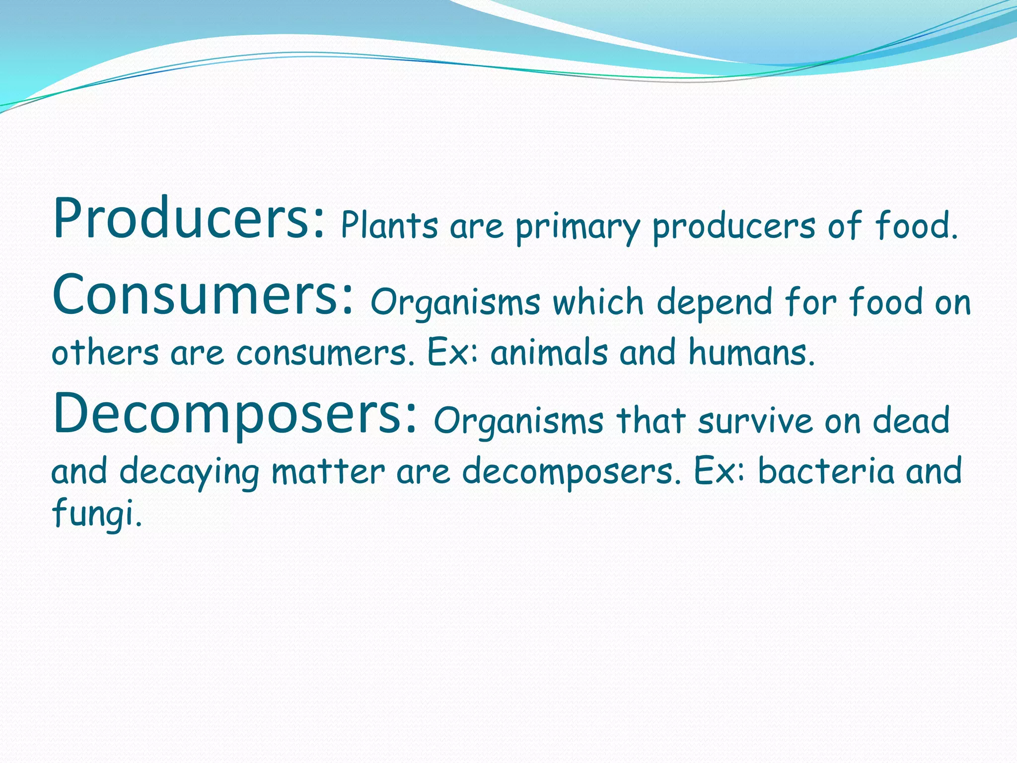 Producers: Plants are primary producers of food.
Consumers: Organisms which depend for food on
others are consumers. Ex: animals and humans.
Decomposers: Organisms that survive on dead
and decaying matter are decomposers. Ex: bacteria and
fungi.
 