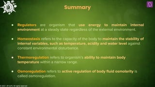 © 2021, BYJU'S. All rights reserved
Summary
● Regulators are organism that use energy to maintain internal
environment at a steady state regardless of the external environment.
● Homeostasis refers to the capacity of the body to maintain the stability of
internal variables, such as temperature, acidity and water level against
constant environmental disturbance.
● Thermoregulation refers to organism’s ability to maintain body
temperature within a narrow range.
● Osmoregulation refers to active regulation of body ﬂuid osmolarity is
called osmoregulation.
 