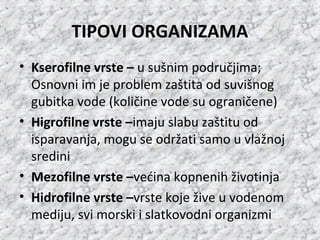 TIPOVI ORGANIZAMA
• Kserofilne vrste – u sušnim područjima;
Osnovni im je problem zaštita od suvišnog
gubitka vode (količine vode su ograničene)
• Higrofilne vrste –imaju slabu zaštitu od
isparavanja, mogu se održati samo u vlažnoj
sredini
• Mezofilne vrste –većina kopnenih životinja
• Hidrofilne vrste –vrste koje žive u vodenom
mediju, svi morski i slatkovodni organizmi
 