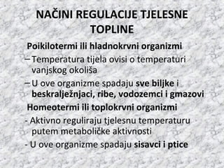 NAČINI REGULACIJE TJELESNE
TOPLINE
Poikilotermi ili hladnokrvni organizmi
–Temperatura tijela ovisi o temperaturi
vanjskog okoliša
–U ove organizme spadaju sve biljke i
beskralježnjaci, ribe, vodozemci i gmazovi
Homeotermi ili toplokrvni organizmi
- Aktivno reguliraju tjelesnu temperaturu
putem metaboličke aktivnosti
- U ove organizme spadaju sisavci i ptice
 