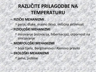 RAZLIČITE PRILAGODBE NA
TEMPERATURU
– FIZIČKI MEHANIZMI
• perje, dlake, masno tkivo, mišićna aktivnost
– FIZIOLOŠKI MEHANIZMI
• mirovanje (estivacija, hibernacija), otpornost na
smrzavanje
– MORFOLOŠKI MEHANIZMI
• boja tijela, Bergmanovo i Alenovo pravilo
– EKOLOŠKI MEHANIZMI
• jame, jazbine
 