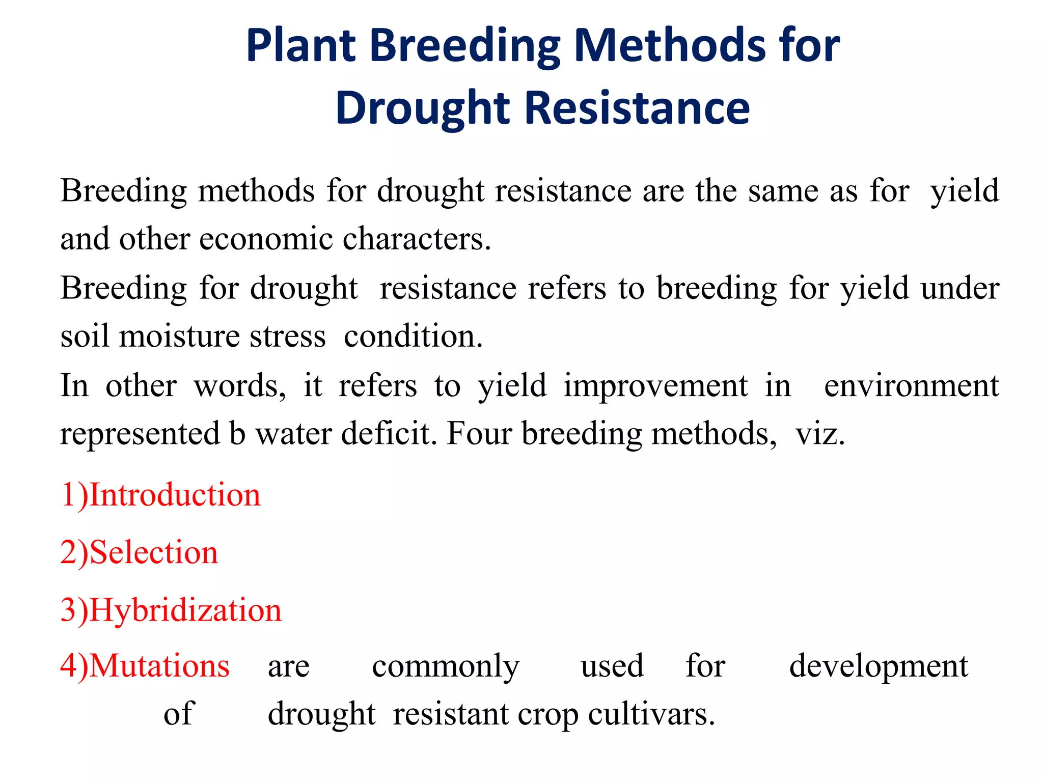 Plant Breeding Methods for
Drought Resistance
Breeding methods for drought resistance are the same as for yield
and other economic characters.
Breeding for drought resistance refers to breeding for yield under
soil moisture stress condition.
In other words, it refers to yield improvement in environment
represented b water deficit. Four breeding methods, viz.
1)Introduction
2)Selection
3)Hybridization
4)Mutations are commonly used for development
of drought resistant crop cultivars.
 