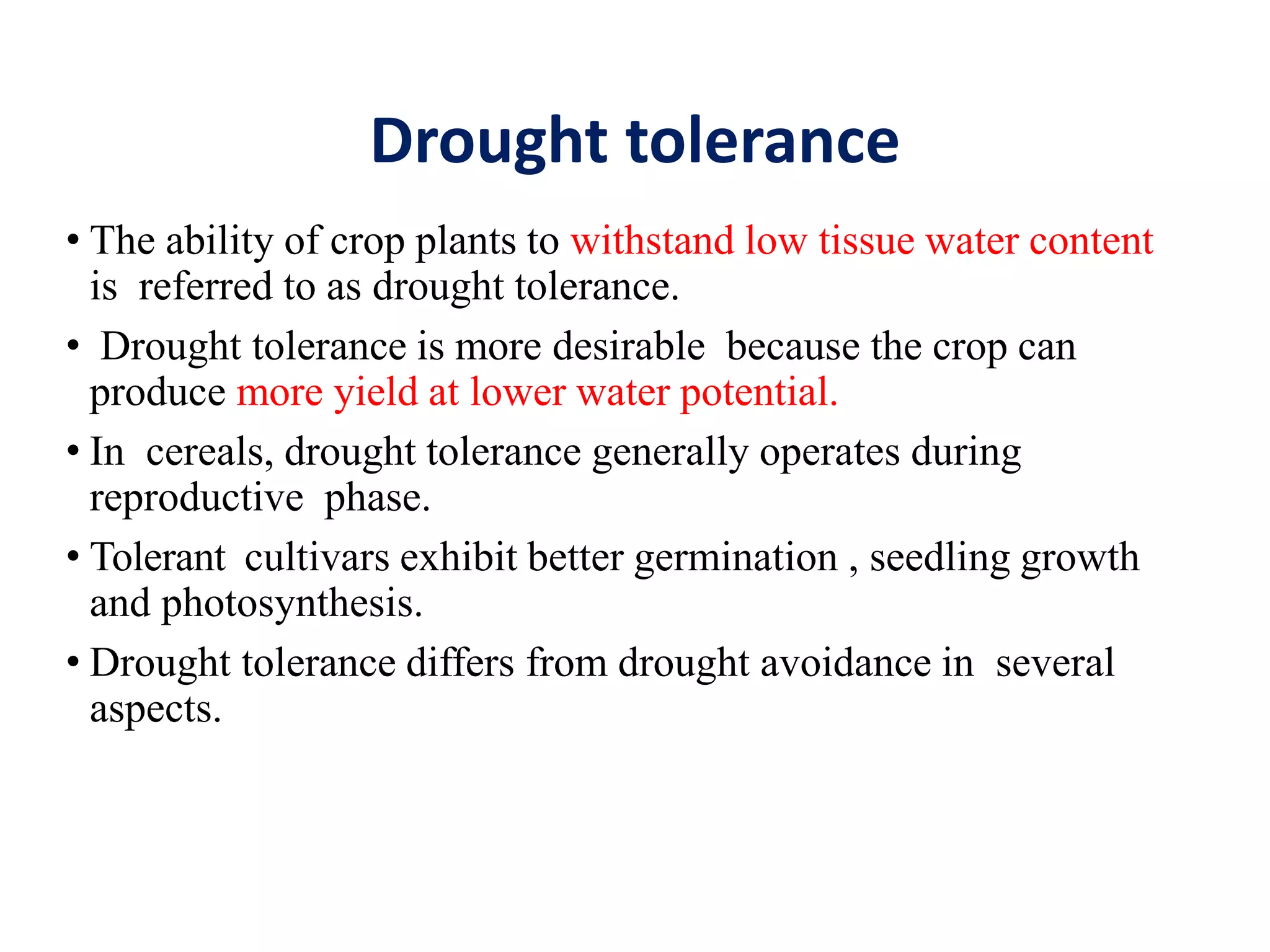 Drought tolerance
• The ability of crop plants to withstand low tissue water content
is referred to as drought tolerance.
• Drought tolerance is more desirable because the crop can
produce more yield at lower water potential.
• In cereals, drought tolerance generally operates during
reproductive phase.
• Tolerant cultivars exhibit better germination , seedling growth
and photosynthesis.
• Drought tolerance differs from drought avoidance in several
aspects.
 