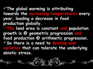 The global warming is attributing
towards the increasing temperatures every
year, leading a decrease in food
production globally.
The land area is constant and population
growth is @ geometric progression and
food production @ arithmetic progression.
So there is a need to develop new
varieties that can tolerate the underlying
abiotic stress.
 