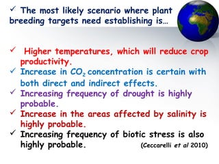  The most likely scenario where plant
breeding targets need establishing is…
 Higher temperatures, which will reduce crop
productivity.
 Increase in CO2 concentration is certain with
both direct and indirect effects.
 Increasing frequency of drought is highly
probable.
 Increase in the areas affected by salinity is
highly probable.
 Increasing frequency of biotic stress is also
highly probable. (Ceccarelli et al 2010)
 