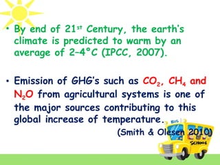 • By end of 21st
Century, the earth’s
climate is predicted to warm by an
average of 2–4°C (IPCC, 2007).
• Emission of GHG’s such as CO2, CH4 and
N2O from agricultural systems is one of
the major sources contributing to this
global increase of temperature.
(Smith & Olesen 2010)
 