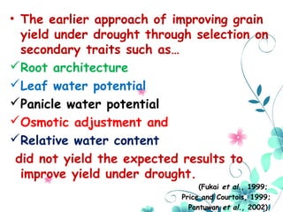 • The earlier approach of improving grain
yield under drought through selection on
secondary traits such as…
Root architecture
Leaf water potential
Panicle water potential
Osmotic adjustment and
Relative water content
did not yield the expected results to
improve yield under drought.
(Fukai et al., 1999;
Price and Courtois, 1999;
Pantuwan et al., 2002)
 