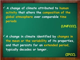  A change of climate attributed to human
activity that alters the composition of the
global atmosphere over comparable time
periods
(UNFCCC).
A change in climate identified by changes in
the mean or the variability of its properties,
and that persists for an extended period,
typically decades or longer.
(IPCC).
 