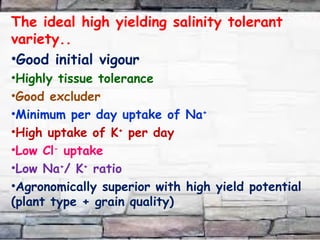 The ideal high yielding salinity tolerant
variety..
•Good initial vigour
•Highly tissue tolerance
•Good excluder
•Minimum per day uptake of Na+
•High uptake of K+
per day
•Low Cl-
uptake
•Low Na+
/ K+
ratio
•Agronomically superior with high yield potential
(plant type + grain quality)
 