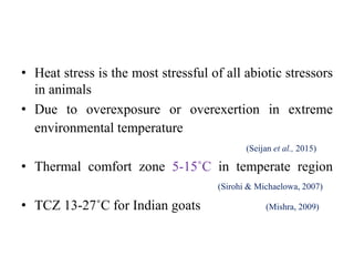 • Heat stress is the most stressful of all abiotic stressors
in animals
• Due to overexposure or overexertion in extreme
environmental temperature
(Seijan et al., 2015)
• Thermal comfort zone 5-15˚C in temperate region
(Sirohi & Michaelowa, 2007)
• TCZ 13-27˚C for Indian goats (Mishra, 2009)
 