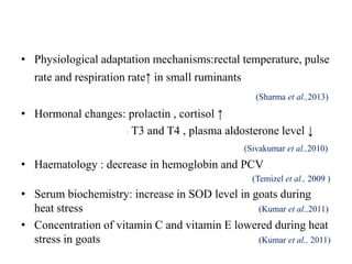 • Physiological adaptation mechanisms:rectal temperature, pulse
rate and respiration rate↑ in small ruminants
(Sharma et al.,2013)
• Hormonal changes: prolactin , cortisol ↑
: T3 and T4 , plasma aldosterone level ↓
(Sivakumar et al.,2010)
• Haematology : decrease in hemoglobin and PCV
(Temizel et al., 2009 )
• Serum biochemistry: increase in SOD level in goats during
heat stress (Kumar et al.,2011)
• Concentration of vitamin C and vitamin E lowered during heat
stress in goats (Kumar et al., 2011)
 