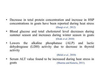 • Decrease in total protein concentration and increase in HSP
concentrations in goats have been reported during heat stress
(Dangi et al., 2012)
• Blood glucose and total cholesterol level decreases during
summer season and increases during winter season in goats
(Ocak et al.,2010)
• Lowers the alkaline phosphatase (ALP) and lactic
dehydrogease (LDH) activity due to decrease in thyroid
activity
(Helal et al., 2010)
• Serum ALT value found to be increased during heat stress in
goats (Sharma and Kataria, 2011).
 