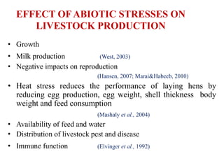 EFFECT OF ABIOTIC STRESSES ON
LIVESTOCK PRODUCTION
• Growth
• Milk production (West, 2003)
• Negative impacts on reproduction
(Hansen, 2007; Marai&Habeeb, 2010)
• Heat stress reduces the performance of laying hens by
reducing egg production, egg weight, shell thickness body
weight and feed consumption
(Mashaly et al., 2004)
• Availability of feed and water
• Distribution of livestock pest and disease
• Immune function (Elvinger et al., 1992)
 