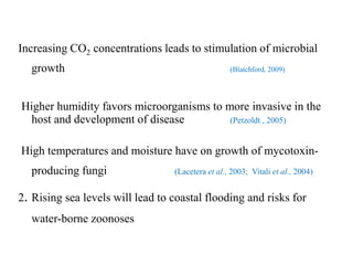 Increasing CO2 concentrations leads to stimulation of microbial
growth (Blatchford, 2009)
Higher humidity favors microorganisms to more invasive in the
host and development of disease (Petzoldt , 2005)
High temperatures and moisture have on growth of mycotoxin-
producing fungi (Lacetera et al., 2003; Vitali et al., 2004)
2. Rising sea levels will lead to coastal flooding and risks for
water-borne zoonoses
 
