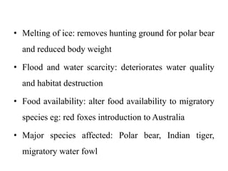 • Melting of ice: removes hunting ground for polar bear
and reduced body weight
• Flood and water scarcity: deteriorates water quality
and habitat destruction
• Food availability: alter food availability to migratory
species eg: red foxes introduction to Australia
• Major species affected: Polar bear, Indian tiger,
migratory water fowl
 