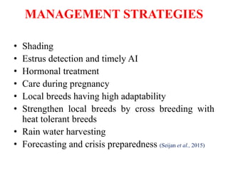 MANAGEMENT STRATEGIES
• Shading
• Estrus detection and timely AI
• Hormonal treatment
• Care during pregnancy
• Local breeds having high adaptability
• Strengthen local breeds by cross breeding with
heat tolerant breeds
• Rain water harvesting
• Forecasting and crisis preparedness (Seijan et al., 2015)
 