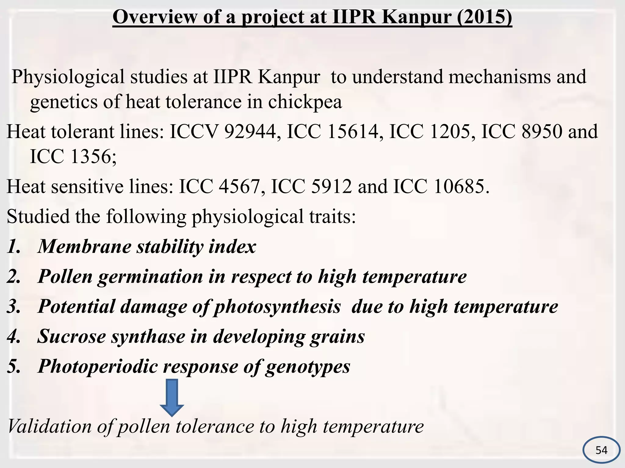 Overview of a project at IIPR Kanpur (2015)
Physiological studies at IIPR Kanpur to understand mechanisms and
genetics of heat tolerance in chickpea
Heat tolerant lines: ICCV 92944, ICC 15614, ICC 1205, ICC 8950 and
ICC 1356;
Heat sensitive lines: ICC 4567, ICC 5912 and ICC 10685.
Studied the following physiological traits:
1. Membrane stability index
2. Pollen germination in respect to high temperature
3. Potential damage of photosynthesis due to high temperature
4. Sucrose synthase in developing grains
5. Photoperiodic response of genotypes
Validation of pollen tolerance to high temperature
54
 