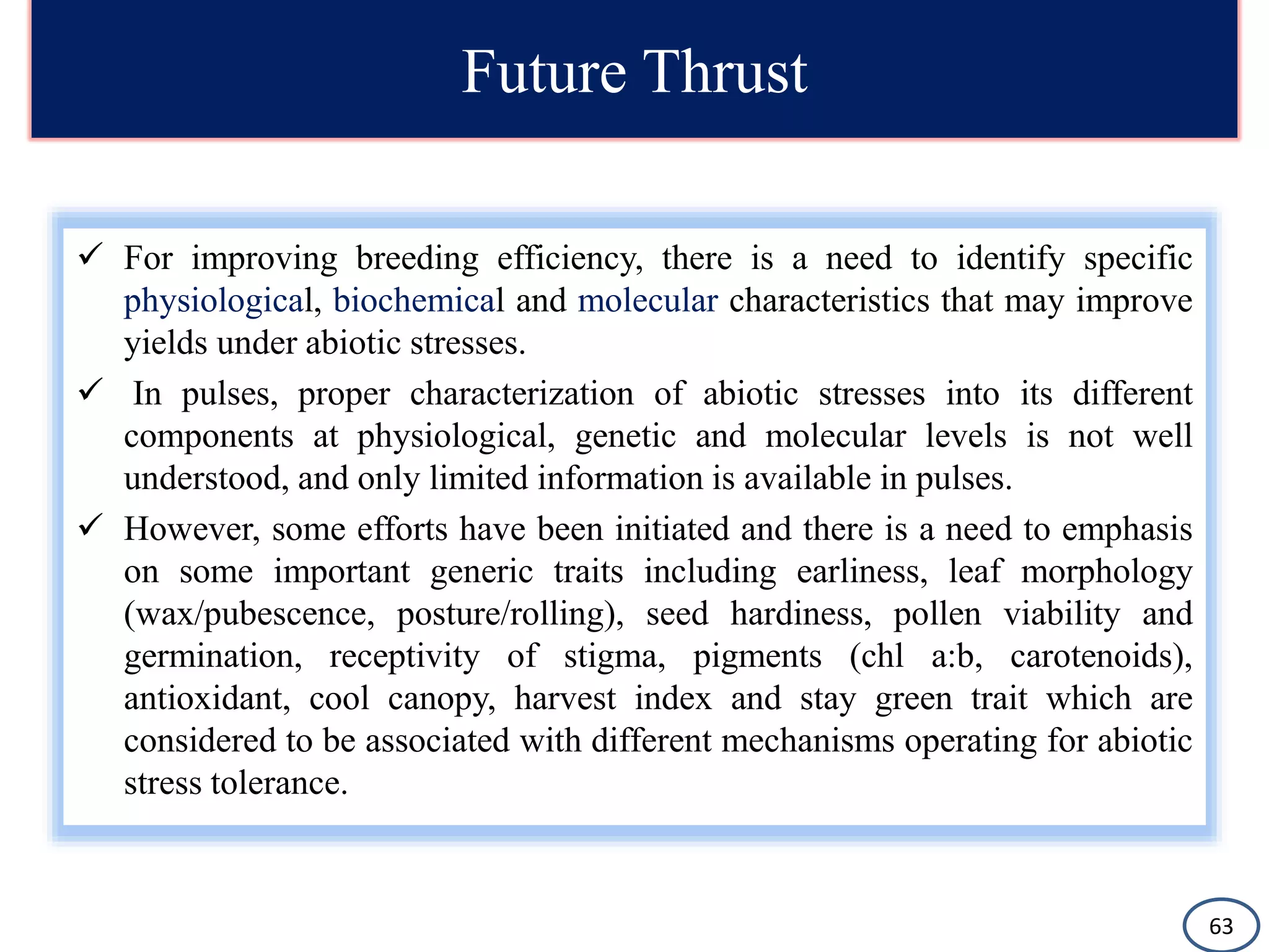 Future Thrust
 For improving breeding efficiency, there is a need to identify specific
physiological, biochemical and molecular characteristics that may improve
yields under abiotic stresses.
 In pulses, proper characterization of abiotic stresses into its different
components at physiological, genetic and molecular levels is not well
understood, and only limited information is available in pulses.
 However, some efforts have been initiated and there is a need to emphasis
on some important generic traits including earliness, leaf morphology
(wax/pubescence, posture/rolling), seed hardiness, pollen viability and
germination, receptivity of stigma, pigments (chl a:b, carotenoids),
antioxidant, cool canopy, harvest index and stay green trait which are
considered to be associated with different mechanisms operating for abiotic
stress tolerance.
63
 