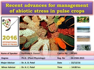 Name of Speaker : Parthvee R. Damor. Course No : PP 691
Major Advisor : Dr. A. D. Patel Date : 22/12/16
Minor Advisor : Dr. H. C. Patel Time : 14:00 hrs
Degree : Ph.D. (Plant Physiology) Reg. No : 04-2584-2015
Recent advances for management
of abiotic stress in pulse crops
 