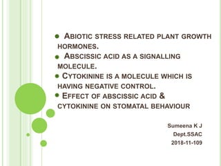 ABIOTIC STRESS RELATED PLANT GROWTH
HORMONES.
ABSCISSIC ACID AS A SIGNALLING
MOLECULE.
CYTOKININE IS A MOLECULE WHICH IS
HAVING NEGATIVE CONTROL.
EFFECT OF ABSCISSIC ACID &
CYTOKININE ON STOMATAL BEHAVIOUR
Sumeena K J
Dept.SSAC
2018-11-109
 