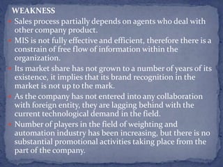 WEAKNESS
 Sales process partially depends on agents who deal with
other company product.
 MIS is not fully effective and efficient, therefore there is a
constrain of free flow of information within the
organization.
 Its market share has not grown to a number of years of its
existence, it implies that its brand recognition in the
market is not up to the mark.
 As the company has not entered into any collaboration
with foreign entity, they are lagging behind with the
current technological demand in the field.
 Number of players in the field of weighting and
automation industry has been increasing, but there is no
substantial promotional activities taking place from the
part of the company.
 