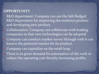 OPPORTUNITY
• R&D department: Company can use the full-fledged
R&D department for improving the existence product
and developing new product.
 Collaboration: Company can collaborate with leading
companies so that new technologies can be adopted.
 Company can conduct market survey through with it can
known the potential market for its product.
 Company can capitalize on the retail loop.
 There is an great demand for automation of the work to
reduce the operating cost thereby increasing profits.
 