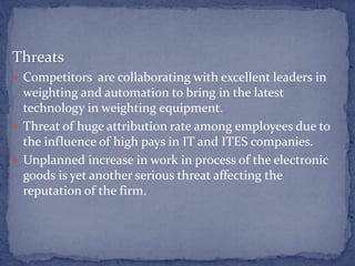 Threats
 Competitors are collaborating with excellent leaders in
weighting and automation to bring in the latest
technology in weighting equipment.
 Threat of huge attribution rate among employees due to
the influence of high pays in IT and ITES companies.
 Unplanned increase in work in process of the electronic
goods is yet another serious threat affecting the
reputation of the firm.
 