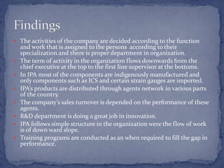  The activities of the company are decided according to the function
and work that is assigned to the persons according to their
specialization and there is proper department in organization.
 The term of activity in the organization flows downwards from the
chief executive at the top to the first line supervisor at the bottoms.
 In IPA most of the components are indigenously manufactured and
only components such as ICS and certain strain gauges are imported.
 IPA’s products are distributed through agents network in various parts
of the country.
 The company’s sales turnover is depended on the performance of these
agents.
 R&D department is doing a great job in innovation.
 IPA follows simple structure in the organization were the flow of work
is of down ward slope.
 Training programs are conducted as an when required to fill the gap in
performance.
 