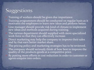  Training of workers should be given due importance.
 Training programmers should be conducted on regular basis as it
motivates the employees to learn new ideas and perform better.
 Line manager should provide risk kind of climate to implement
new ideas and methods acquired during training.
 The various department should supplied with more specialized
work force so that they can effectively increase.
 Direct marketing may help the company to improve their sales
and by that earn better market share.
 The pricing policy and marketing strategies has to be reviewed.
 The company should seriously think of how best to improve the
quality of the products goods at a competitive price.
 By putting more efforts in cost reduction in order to customer or
agents enquire into orders.
 