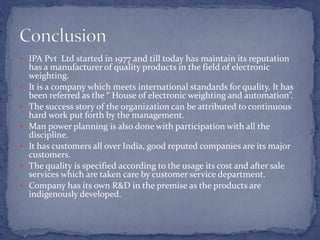  IPA Pvt Ltd started in 1977 and till today has maintain its reputation
has a manufacturer of quality products in the field of electronic
weighting.
 It is a company which meets international standards for quality. It has
been referred as the “ House of electronic weighting and automation”.
 The success story of the organization can be attributed to continuous
hard work put forth by the management.
 Man power planning is also done with participation with all the
discipline.
 It has customers all over India, good reputed companies are its major
customers.
 The quality is specified according to the usage its cost and after sale
services which are taken care by customer service department.
 Company has its own R&D in the premise as the products are
indigenously developed.
 