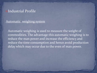 Industrial Profile
Automatic weighing system
Automatic weighing is used to measure the weight of
commodities. The advantage this automatic weighing is to
reduce the man power and increase the efficiency and
reduce the time consumption and hence avoid production
delay which may occur due to the even of man power.
 