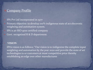 Company Profile
 IPA Pvt Ltd incorporated in 1977
 Primary objective: to develop 100% indigenous state of act electronic
weighting and automation system.
 IPA is an ISO-9001 certified company
 Govt. recognized R & D department.
• VISION
IPA’s vision is as follows: “Our vision is to indigenize the complete input
weighting and automation by the year 2020 and provide the state of art
technologies to or customers at most competitive price thereby
establishing an edge over other manufactures
 