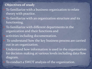 Objectives of study
 To familiarize with a business organization to relate
theory with practice.
 To familiarize with an organization structure and its
functioning.
 To familiarize with different departments in the
organization and their functions and
 activities including documentation.
 To understand how the key business process are carried
out in an organization.
 Understand how information is used in the organization
for decision making at various levels including data flow
diagram.
 To conduct a SWOT analysis of the organization.
 