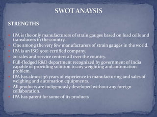 STRENGTHS
 IPA is the only manufacturers of strain gauges based on load cells and
transducers in the country.
 One among the very few manufacturers of strain gauges in the world.
 IPA is an ISO 9001 certified company.
 20 sales and service centers all over the country.
 Full-fledged R&D department recognized by government of India
capable of providing solution to any weighting and automation
problem.
 IPA has almost 36 years of experience in manufacturing and sales of
weighing and automation equipments.
 All products are indigenously developed without any foreign
collaboration.
 IPA has patent for some of its products
 