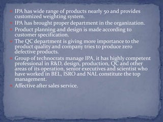  IPA has wide range of products nearly 50 and provides
customized weighting system.
 IPA has brought proper department in the organization.
 Product planning and design is made according to
customer specification.
 The QC department is giving more importance to the
product quality and company tries to produce zero
defective products.
 Group of technocrats manage IPA, it has highly competent
professional in R&D, design, production, QC and other
areas of its operation, senior executives and scientist who
have worked in BEL, ISRO and NAL constitute the top
management.
 Affective after sales service.
 