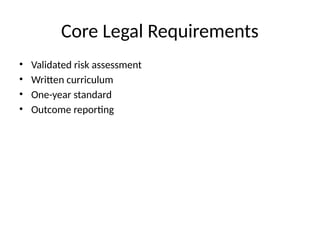 Core Legal Requirements
• Validated risk assessment
• Written curriculum
• One-year standard
• Outcome reporting
 