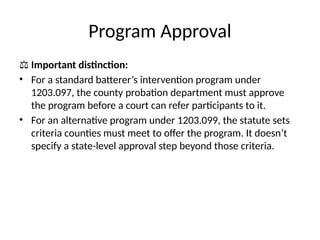 Program Approval
⚖️Important distinction:
• For a standard batterer’s intervention program under
1203.097, the county probation department must approve
the program before a court can refer participants to it.
• For an alternative program under 1203.099, the statute sets
criteria counties must meet to offer the program. It doesn’t
specify a state-level approval step beyond those criteria.
 