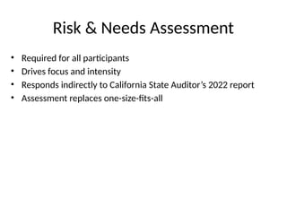 Risk & Needs Assessment
• Required for all participants
• Drives focus and intensity
• Responds indirectly to California State Auditor’s 2022 report
• Assessment replaces one-size-fits-all
 