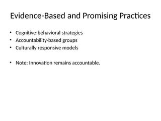 Evidence-Based and Promising Practices
• Cognitive-behavioral strategies
• Accountability-based groups
• Culturally responsive models
• Note: Innovation remains accountable.
 