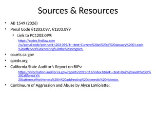 Sources & Resources
• AB 1549 (2026)
• Penal Code §1203.097, §1203.099
• Link to PC1203.099:
https://codes.findlaw.com
/ca/penal-code/pen-sect-1203-099/#:~:text=Current%20as%20of%20January%2001,each
%20offender%20entering%20the%20program.
• courts.ca.gov
• cpedv.org
• California State Auditor’s Report on BIPs:
https://information.auditor.ca.gov/reports/2021-113/index.html#:~:text=Our%20audit%20of%
20California's%
20batterer,effectiveness%20in%20addressing%20domestic%20violence.
• Continuum of Aggression and Abuse by Alyce LaViolette:
 