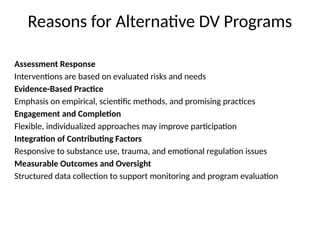 Reasons for Alternative DV Programs
Assessment Response
Interventions are based on evaluated risks and needs
Evidence-Based Practice
Emphasis on empirical, scientific methods, and promising practices
Engagement and Completion
Flexible, individualized approaches may improve participation
Integration of Contributing Factors
Responsive to substance use, trauma, and emotional regulation issues
Measurable Outcomes and Oversight
Structured data collection to support monitoring and program evaluation
 