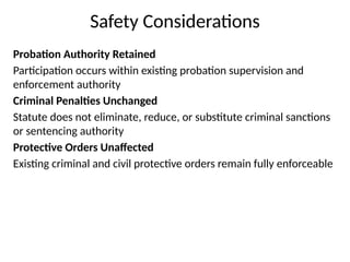 Safety Considerations
Probation Authority Retained
Participation occurs within existing probation supervision and
enforcement authority
Criminal Penalties Unchanged
Statute does not eliminate, reduce, or substitute criminal sanctions
or sentencing authority
Protective Orders Unaffected
Existing criminal and civil protective orders remain fully enforceable
 