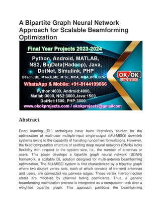 A Bipartite Graph Neural Network
Approach for Scalable Beamforming
Optimization
Abstract
Deep learning (DL) techniques have been intensively studied for the
optimization of multi-user multiple
systems owing to the capability of handling nonconvex formulations. However,
the fixed computation structure of e
flexibility with respect to the system size, i.e., the number of antennas or
users. This paper develops a bipartite graph neural network (BGNN)
framework, a scalable DL solution designed for multi
optimization. The MU-MISO system is first characterized by a bipartite graph
where two disjoint vertex sets, each of which consists of transmit antennas
and users, are connected via pairwise edges. These vertex interconnection
states are modeled by chan
beamforming optimization process is interpreted as a computation task over a
weighted bipartite graph. This approach partitions the beamforming
A Bipartite Graph Neural Network
Approach for Scalable Beamforming
Deep learning (DL) techniques have been intensively studied for the
user multiple-input single-output (MU-MISO) downlink
systems owing to the capability of handling nonconvex formulations. However,
the fixed computation structure of existing deep neural networks (DNNs) lacks
flexibility with respect to the system size, i.e., the number of antennas or
users. This paper develops a bipartite graph neural network (BGNN)
framework, a scalable DL solution designed for multi-antenna beamformi
MISO system is first characterized by a bipartite graph
where two disjoint vertex sets, each of which consists of transmit antennas
and users, are connected via pairwise edges. These vertex interconnection
states are modeled by channel fading coefficients. Thus, a generic
beamforming optimization process is interpreted as a computation task over a
weighted bipartite graph. This approach partitions the beamforming
A Bipartite Graph Neural Network
Approach for Scalable Beamforming
Deep learning (DL) techniques have been intensively studied for the
MISO) downlink
systems owing to the capability of handling nonconvex formulations. However,
xisting deep neural networks (DNNs) lacks
flexibility with respect to the system size, i.e., the number of antennas or
users. This paper develops a bipartite graph neural network (BGNN)
antenna beamforming
MISO system is first characterized by a bipartite graph
where two disjoint vertex sets, each of which consists of transmit antennas
and users, are connected via pairwise edges. These vertex interconnection
nel fading coefficients. Thus, a generic
beamforming optimization process is interpreted as a computation task over a
weighted bipartite graph. This approach partitions the beamforming
 