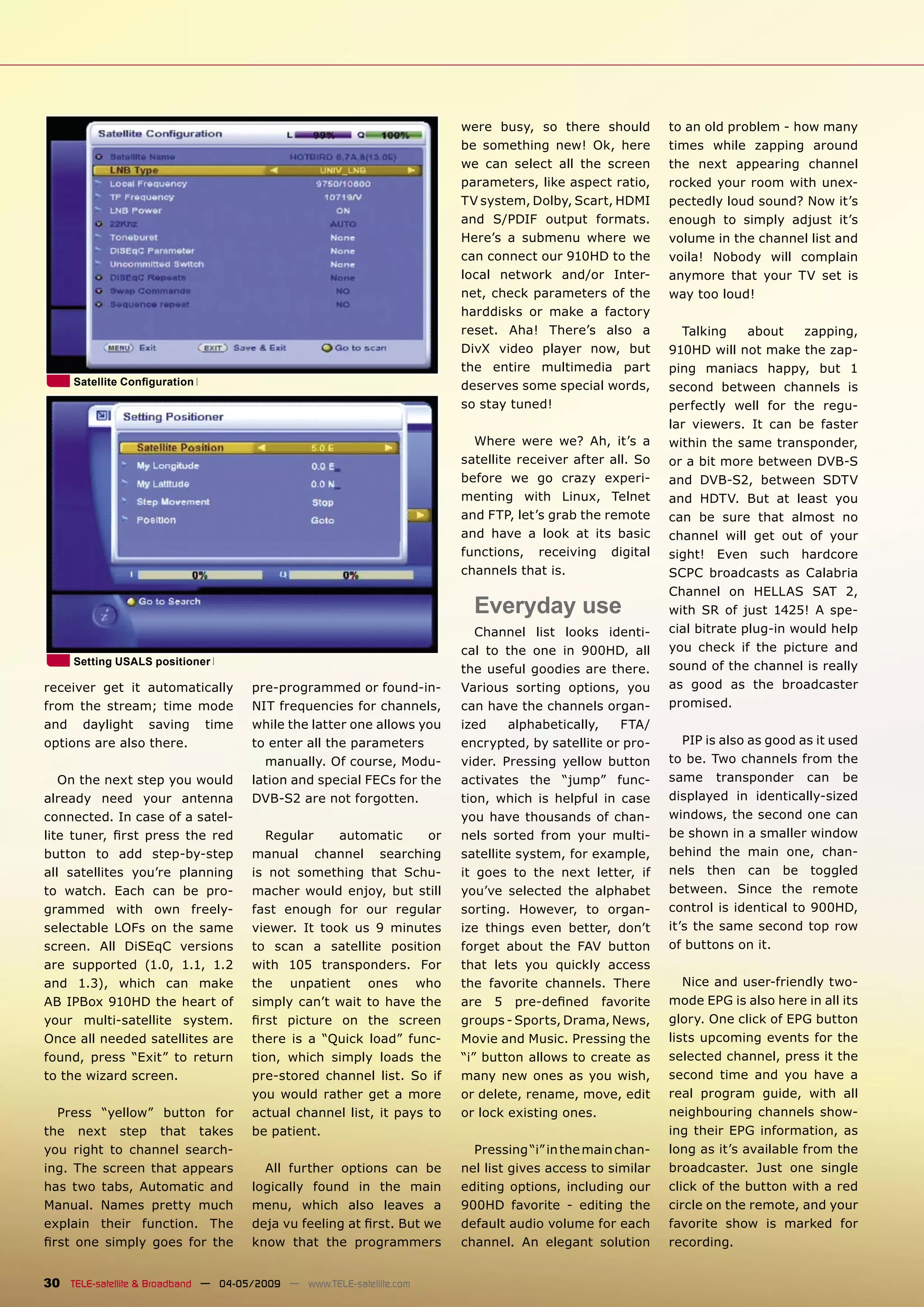 were busy, so there should         to an old problem - how many
                                                                        be something new! Ok, here         times while zapping around
                                                                        we can select all the screen       the next appearing channel
                                                                        parameters, like aspect ratio,     rocked your room with unex-
                                                                        TV system, Dolby, Scart, HDMI      pectedly loud sound? Now it’s
                                                                        and S/PDIF output formats.         enough to simply adjust it’s
                                                                        Here’s a submenu where we          volume in the channel list and
                                                                        can connect our 910HD to the       voila! Nobody will complain
                                                                        local network and/or Inter-        anymore that your TV set is
                                                                        net, check parameters of the       way too loud!
                                                                        harddisks or make a factory
                                                                        reset. Aha! There’s also a           Talking     about    zapping,
                                                                        DivX video player now, but         910HD will not make the zap-
                                                                        the entire multimedia part         ping maniacs happy, but 1
     Satellite Conﬁguration                                             deserves some special words,       second between channels is
                                                                        so stay tuned!                     perfectly well for the regu-
                                                                                                           lar viewers. It can be faster
                                                                          Where were we? Ah, it’s a        within the same transponder,
                                                                        satellite receiver after all. So   or a bit more between DVB-S
                                                                        before we go crazy experi-         and DVB-S2, between SDTV
                                                                        menting with Linux, Telnet         and HDTV. But at least you
                                                                        and FTP, let’s grab the remote     can be sure that almost no
                                                                        and have a look at its basic       channel will get out of your
                                                                        functions, receiving digital       sight! Even such hardcore
                                                                        channels that is.                  SCPC broadcasts as Calabria
                                                                                                           Channel on HELLAS SAT 2,
                                                                          Everyday use                     with SR of just 1425! A spe-
                                                                           Channel list looks identi-      cial bitrate plug-in would help
                                                                        cal to the one in 900HD, all       you check if the picture and
     Setting USALS positioner                                                                              sound of the channel is really
                                                                        the useful goodies are there.
receiver get it automatically         pre-programmed or found-in-       Various sorting options, you       as good as the broadcaster
from the stream; time mode            NIT frequencies for channels,     can have the channels organ-       promised.
and daylight saving time              while the latter one allows you   ized     alphabetically,  FTA/
options are also there.               to enter all the parameters       encrypted, by satellite or pro-       PIP is also as good as it used
                                        manually. Of course, Modu-      vider. Pressing yellow button      to be. Two channels from the
   On the next step you would         lation and special FECs for the   activates the “jump” func-         same transponder can be
already need your antenna             DVB-S2 are not forgotten.         tion, which is helpful in case     displayed in identically-sized
connected. In case of a satel-                                          you have thousands of chan-        windows, the second one can
lite tuner, ﬁrst press the red           Regular    automatic      or   nels sorted from your multi-       be shown in a smaller window
button to add step-by-step            manual channel searching          satellite system, for example,     behind the main one, chan-
all satellites you’re planning        is not something that Schu-       it goes to the next letter, if     nels then can be toggled
to watch. Each can be pro-            macher would enjoy, but still     you’ve selected the alphabet       between. Since the remote
grammed with own freely-              fast enough for our regular       sorting. However, to organ-        control is identical to 900HD,
selectable LOFs on the same           viewer. It took us 9 minutes      ize things even better, don’t      it’s the same second top row
screen. All DiSEqC versions           to scan a satellite position      forget about the FAV button        of buttons on it.
are supported (1.0, 1.1, 1.2          with 105 transponders. For        that lets you quickly access
and 1.3), which can make              the unpatient ones who            the favorite channels. There          Nice and user-friendly two-
AB IPBox 910HD the heart of           simply can’t wait to have the     are 5 pre-deﬁned favorite          mode EPG is also here in all its
your multi-satellite system.          ﬁrst picture on the screen        groups - Sports, Drama, News,      glory. One click of EPG button
Once all needed satellites are        there is a “Quick load” func-     Movie and Music. Pressing the      lists upcoming events for the
found, press “Exit” to return         tion, which simply loads the      “i” button allows to create as     selected channel, press it the
to the wizard screen.                 pre-stored channel list. So if    many new ones as you wish,         second time and you have a
                                      you would rather get a more       or delete, rename, move, edit      real program guide, with all
  Press “yellow” button for           actual channel list, it pays to   or lock existing ones.             neighbouring channels show-
the next step that takes              be patient.                                                          ing their EPG information, as
you right to channel search-                                              Pressing “i” in the main chan-   long as it’s available from the
ing. The screen that appears            All further options can be      nel list gives access to similar   broadcaster. Just one single
has two tabs, Automatic and           logically found in the main       editing options, including our     click of the button with a red
Manual. Names pretty much             menu, which also leaves a         900HD favorite - editing the       circle on the remote, and your
explain their function. The           deja vu feeling at ﬁrst. But we   default audio volume for each      favorite show is marked for
ﬁrst one simply goes for the          know that the programmers         channel. An elegant solution       recording.


30 TELE-satellite & Broadband — 04-05/2009 — www.TELE-satellite.com
 