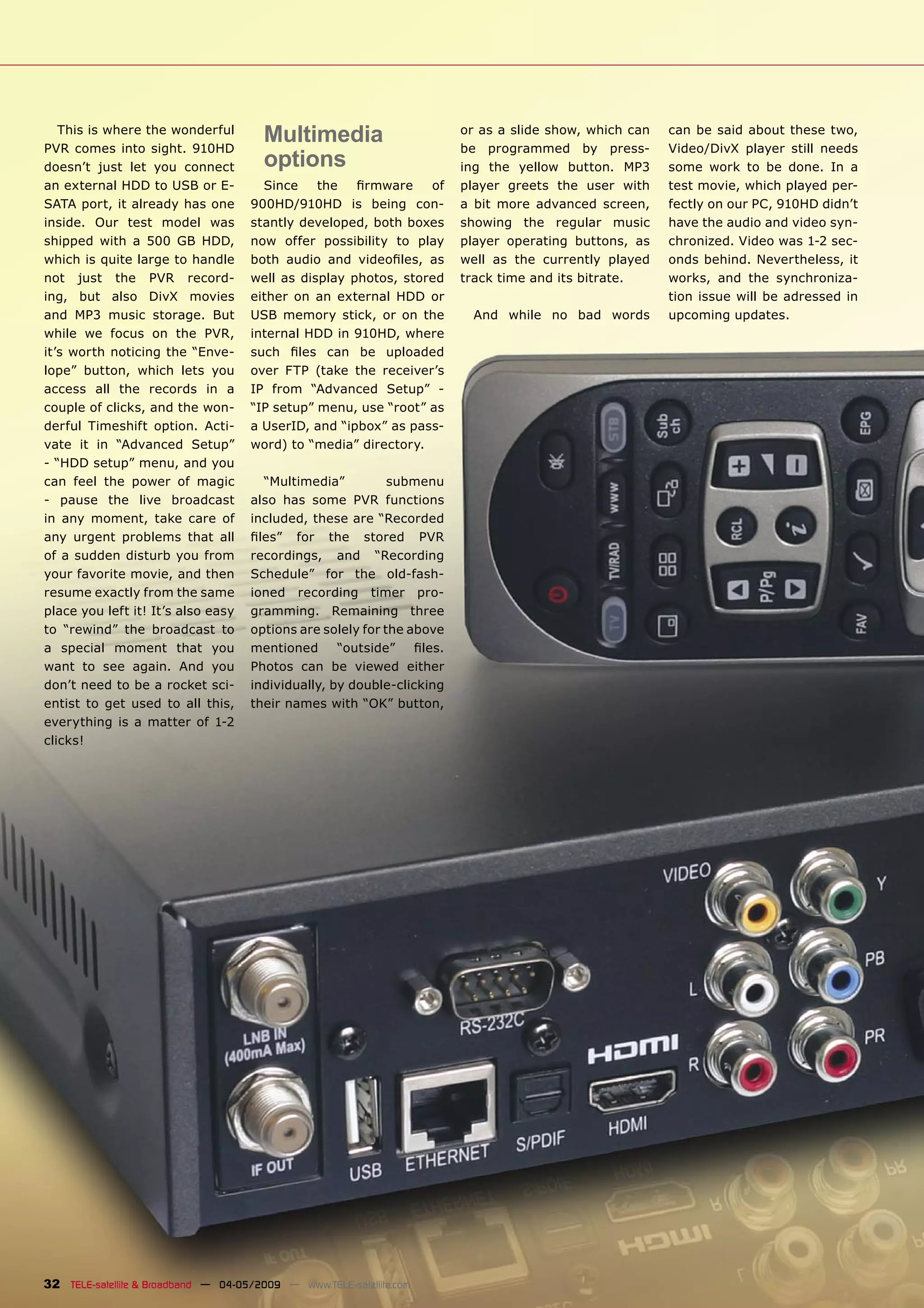 This is where the wonderful
PVR comes into sight. 910HD
                                        Multimedia                       or as a slide show, which can
                                                                         be programmed by press-
                                                                                                         can be said about these two,
                                                                                                         Video/DivX player still needs
doesn’t just let you connect            options                          ing the yellow button. MP3      some work to be done. In a
an external HDD to USB or E-           Since    the   ﬁrmware    of      player greets the user with     test movie, which played per-
SATA port, it already has one        900HD/910HD is being con-           a bit more advanced screen,     fectly on our PC, 910HD didn’t
inside. Our test model was           stantly developed, both boxes       showing the regular music       have the audio and video syn-
shipped with a 500 GB HDD,           now offer possibility to play       player operating buttons, as    chronized. Video was 1-2 sec-
which is quite large to handle       both audio and videoﬁles, as        well as the currently played    onds behind. Nevertheless, it
not just the PVR record-             well as display photos, stored      track time and its bitrate.     works, and the synchroniza-
ing, but also DivX movies            either on an external HDD or                                        tion issue will be adressed in
and MP3 music storage. But           USB memory stick, or on the           And while no bad words        upcoming updates.
while we focus on the PVR,           internal HDD in 910HD, where
it’s worth noticing the “Enve-       such ﬁles can be uploaded
lope” button, which lets you         over FTP (take the receiver’s
access all the records in a          IP from “Advanced Setup” -
couple of clicks, and the won-       “IP setup” menu, use “root” as
derful Timeshift option. Acti-       a UserID, and “ipbox” as pass-
vate it in “Advanced Setup”          word) to “media” directory.
- “HDD setup” menu, and you
can feel the power of magic            “Multimedia”          submenu
- pause the live broadcast           also has some PVR functions
in any moment, take care of          included, these are “Recorded
any urgent problems that all         ﬁles” for the stored PVR
of a sudden disturb you from         recordings, and “Recording
your favorite movie, and then        Schedule” for the old-fash-
resume exactly from the same         ioned recording timer pro-
place you left it! It’s also easy    gramming. Remaining three
to “rewind” the broadcast to         options are solely for the above
a special moment that you            mentioned      “outside”    ﬁles.
want to see again. And you           Photos can be viewed either
don’t need to be a rocket sci-       individually, by double-clicking
entist to get used to all this,      their names with “OK” button,
everything is a matter of 1-2
clicks!




32 TELE-satellite & Broadband — 04-05/2009 — www.TELE-satellite.com
 