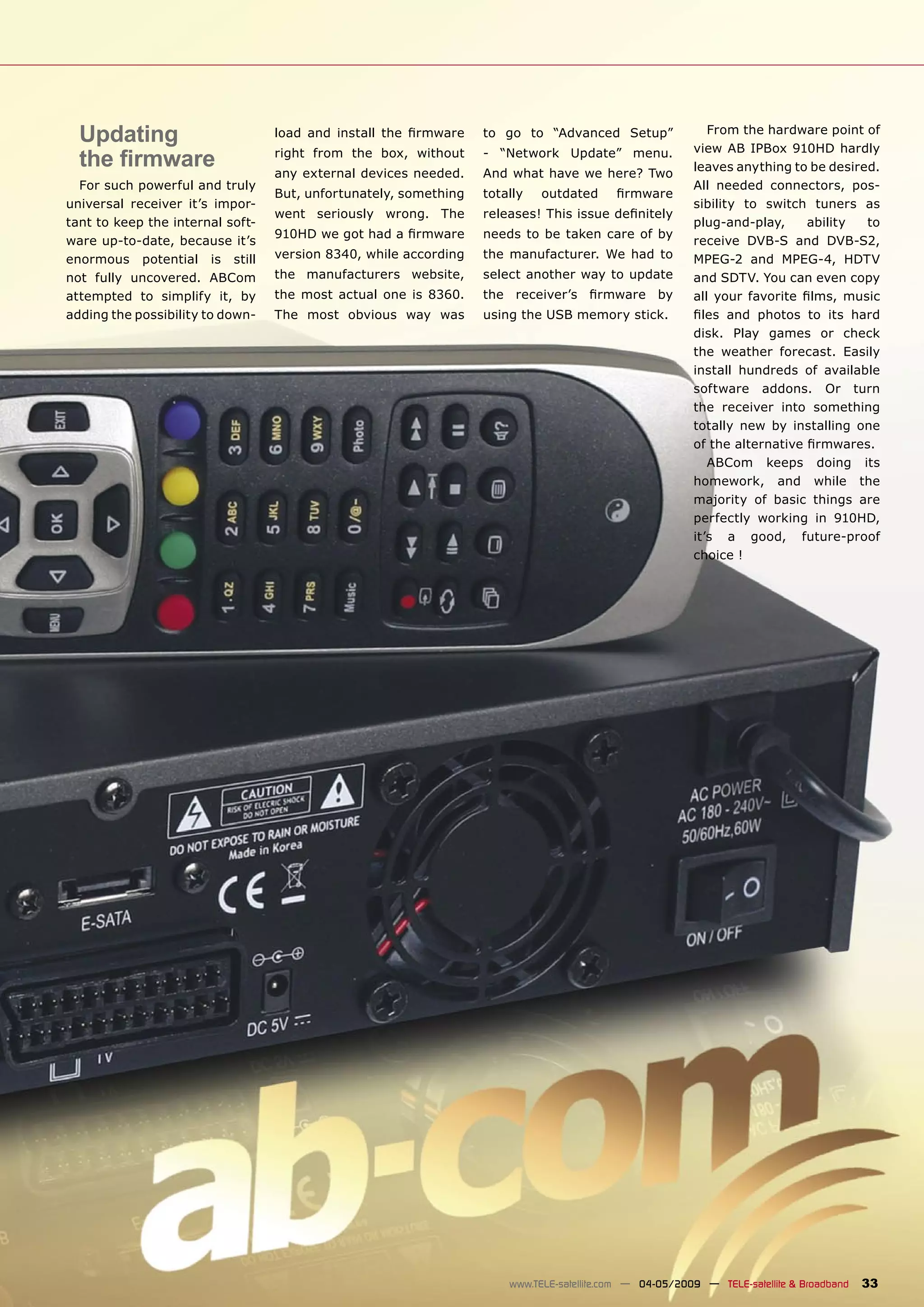 Updating                        load and install the ﬁrmware    to go to “Advanced Setup”                From the hardware point of
                                                                                                        view AB IPBox 910HD hardly
  the ﬁrmware                     right from the box, without
                                  any external devices needed.
                                                                  - “Network Update” menu.
                                                                  And what have we here? Two
                                                                                                        leaves anything to be desired.
  For such powerful and truly                                                                           All needed connectors, pos-
                                  But, unfortunately, something   totally   outdated      ﬁrmware
universal receiver it’s impor-                                                                          sibility to switch tuners as
                                  went seriously wrong. The       releases! This issue deﬁnitely
tant to keep the internal soft-                                                                         plug-and-play,     ability  to
                                  910HD we got had a ﬁrmware      needs to be taken care of by
ware up-to-date, because it’s                                                                           receive DVB-S and DVB-S2,
enormous potential is still       version 8340, while according   the manufacturer. We had to           MPEG-2 and MPEG-4, HDTV
not fully uncovered. ABCom        the manufacturers website,      select another way to update          and SDTV. You can even copy
attempted to simplify it, by      the most actual one is 8360.    the receiver’s ﬁrmware by             all your favorite ﬁlms, music
adding the possibility to down-   The most obvious way was        using the USB memory stick.           ﬁles and photos to its hard
                                                                                                        disk. Play games or check
                                                                                                        the weather forecast. Easily
                                                                                                        install hundreds of available
                                                                                                        software addons. Or turn
                                                                                                        the receiver into something
                                                                                                        totally new by installing one
                                                                                                        of the alternative ﬁrmwares.
                                                                                                           ABCom keeps doing its
                                                                                                        homework, and while the
                                                                                                        majority of basic things are
                                                                                                        perfectly working in 910HD,
                                                                                                        it’s a good, future-proof
                                                                                                        choice !




                                                                      www.TELE-satellite.com — 04-05/2009 — TELE-satellite & Broadband   33
 