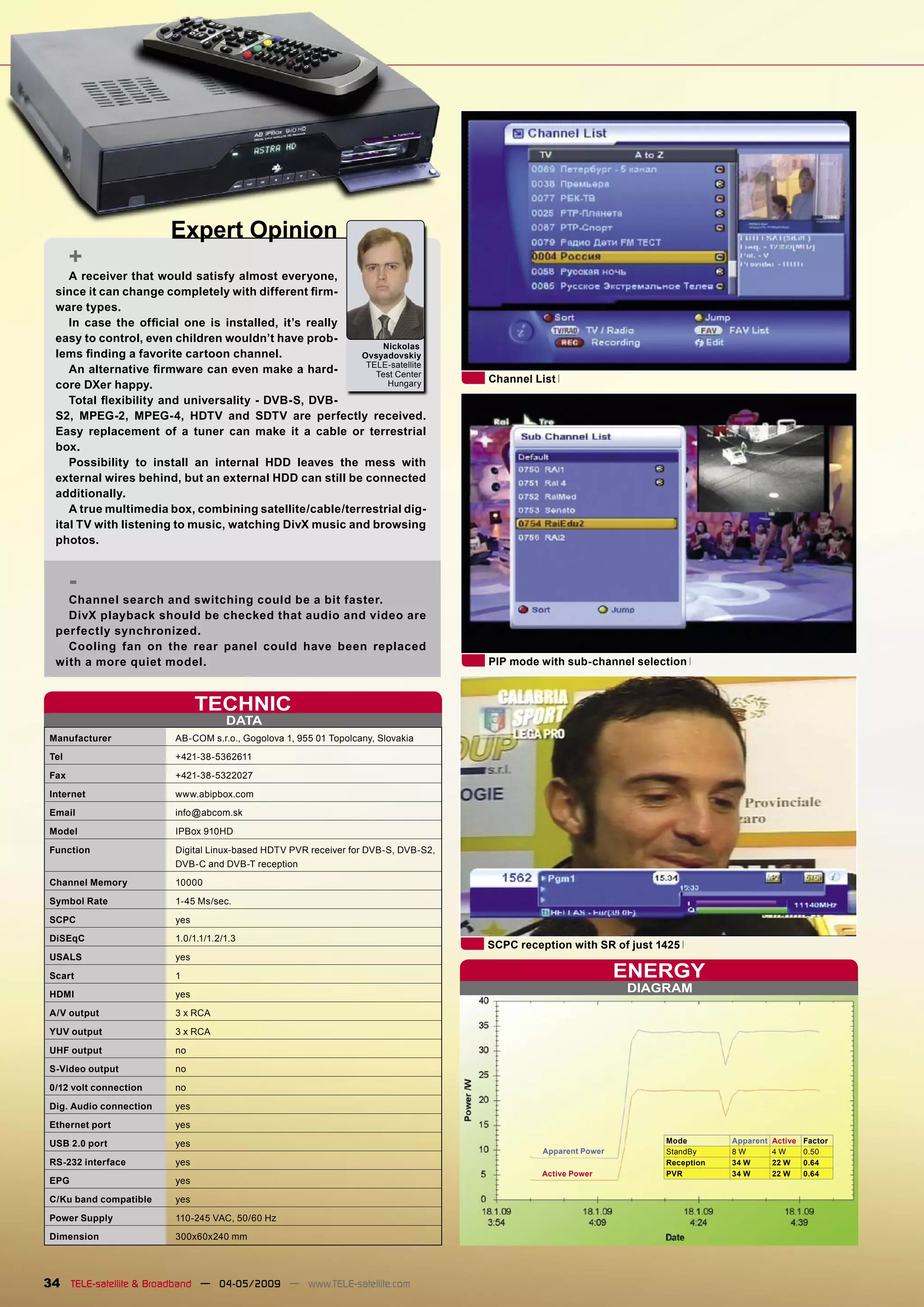 Expert Opinion
       +
     A receiver that would satisfy almost everyone,
  since it can change completely with different ﬁrm-
  ware types.
     In case the ofﬁcial one is installed, it’s really
  easy to control, even children wouldn’t have prob-
                                                             Nickolas
  lems ﬁnding a favorite cartoon channel.                Ovsyadovskiy
                                                          TELE-satellite
     An alternative ﬁrmware can even make a hard-           Test Center
                                                                                    Channel List
  core DXer happy.                                            Hungary

     Total ﬂexibility and universality - DVB-S, DVB-
  S2, MPEG-2, MPEG-4, HDTV and SDTV are perfectly received.
  Easy replacement of a tuner can make it a cable or terrestrial
  box.
     Possibility to install an internal HDD leaves the mess with
  external wires behind, but an external HDD can still be connected
  additionally.
     A true multimedia box, combining satellite/cable/terrestrial dig-
  ital TV with listening to music, watching DivX music and browsing
  photos.


       -
    Channel search and switching could be a bit faster.
    DivX playback should be checked that audio and video are
  perfectly synchronized.
    Cooling fan on the rear panel could have been replaced
  with a more quiet model.                                                          PIP mode with sub-channel selection



                               TECHNIC
                                     DATA
 Manufacturer            AB-COM s.r.o., Gogolova 1, 955 01 Topolcany, Slovakia
 Tel                     +421-38-5362611
 Fax                     +421-38-5322027
 Internet                www.abipbox.com
 Email                   info@abcom.sk

 Model                   IPBox 910HD
 Function                Digital Linux-based HDTV PVR receiver for DVB-S, DVB-S2,
                         DVB-C and DVB-T reception
 Channel Memory          10000
 Symbol Rate             1-45 Ms/sec.
 SCPC                    yes
 DiSEqC                  1.0/1.1/1.2/1.3
                                                                                    SCPC reception with SR of just 1425
 USALS                   yes
 Scart                   1                                                                                     ENERGY
 HDMI                    yes
                                                                                                               DIAGRAM
 A/V output              3 x RCA
 YUV output              3 x RCA
 UHF output              no
 S-Video output          no
 0/12 volt connection    no

 Dig. Audio connection   yes
 Ethernet port           yes
 USB 2.0 port            yes                                                                                        Mode        Apparent   Active   Factor
                                                                                              Apparent Power        StandBy     8W         4W       0.50
 RS-232 interface        yes                                                                                        Reception   34 W       22 W     0.64
                                                                                             Active Power           PVR         34 W       22 W     0.64
 EPG                     yes
 C/Ku band compatible    yes
 Power Supply            110-245 VAC, 50/60 Hz
 Dimension               300x60x240 mm




34 TELE-satellite & Broadband — 04-05/2009 — www.TELE-satellite.com
 